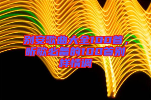 別安歌曲大全100首，聽歌必備的100首別樣情調