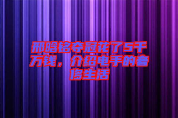 邢晗銘奪冠花了5千萬(wàn)錢(qián)，介紹電手的奢侈生活